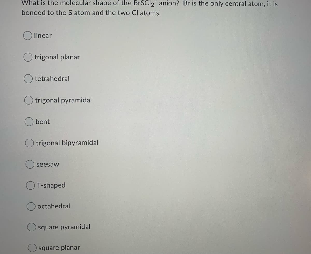 What is the molecular shape of the BrSCl2 anion? Br is the only central atom, it is
bonded to the S atom and the two Cl atoms.
linear
O trigonal planar
tetrahedral
O trigonal pyramidal
bent
O trigonal bipyramidal
seesaw
O T-shaped
octahedral
square pyramidal
square planar
