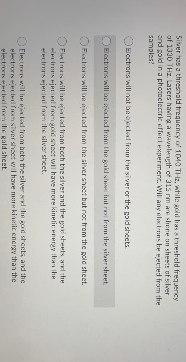 Silver has a threshold frequency of 1040 THz, while gold has a threshold frequency
of 1330 THz. Lasers having a wavelength of 315 nm are shone on sheets of silver
and gold in a photoelectric effect experiment. Will any electrons be ejected from the
samples?
Electrons will not be ejected from the silver or the gold sheets.
Electrons will be ejected from the gold sheet but not from the silver sheet.
Electrons will be ejected from the silver sheet but not from the gold sheet.
Electrons will be ejected from both the silver and the gold sheets, and the
electrons ejected from gold sheet will have more kinetic energy than the
electrons ejected from the silver sheet.
Electrons will be ejected from both the silver and the gold sheets, and the
electrons ejected from silver sheet will have more kinetic energy than the
electrons ejected from the gold sheet.
