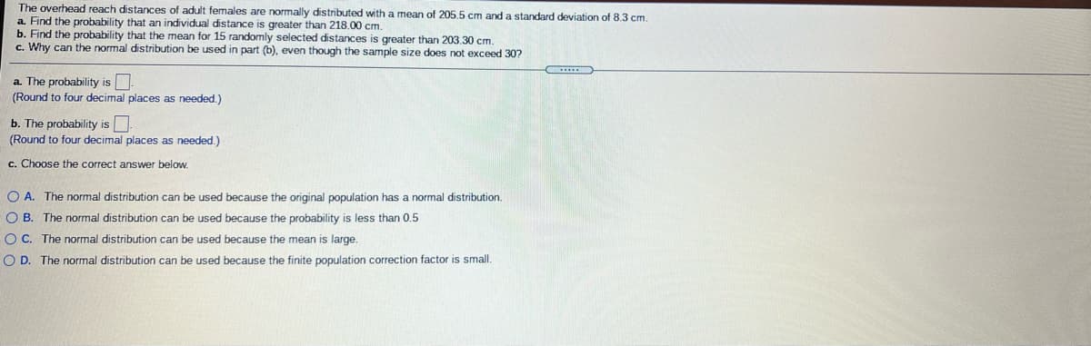 The overhead reach distances of adult females are normally distributed with a mean of 205.5 cm and a standard deviation of 8.3 cm.
a. Find the probability that an individual distance is greater than 218.00 cm.
b. Find the probability that the mean for 15 randomly selected distances is greater than 203.30 cm.
c. Why can the normal distribution be used in part (b), even though the sample size does not exceed 30?
a. The probability is
(Round to four decimal places as needed.)
b. The probability is
(Round to four decimal places as needed.)
c. Choose the correct answer below.
O A. The normal distribution can be used because the original population has a normal distribution.
O B. The normal distribution can be used because the probability is less than 0.5
O C. The normal distribution can be used because the mean is large.
O D. The normal distribution can be used because the finite population correction factor is small.
