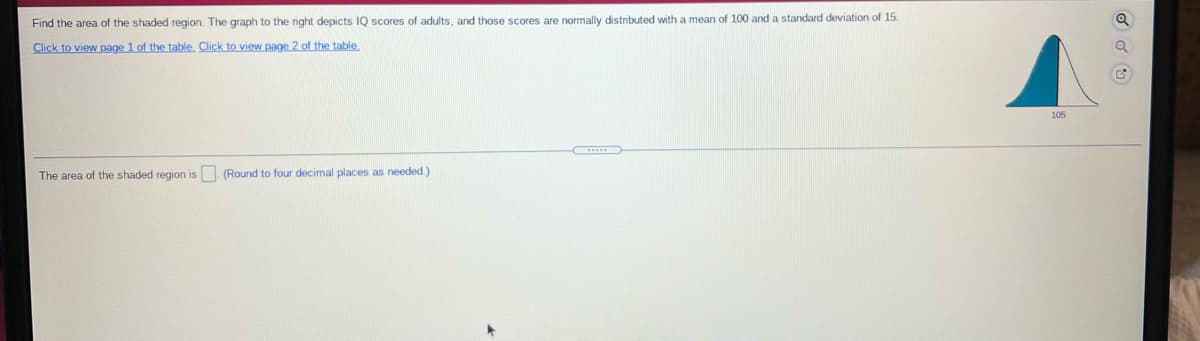 Find the area of the shaded region. The graph to the right depicts IQ scores of adults, and those scores are normally distributed with a mean of 100 and a standard deviation of 15.
Click to view page 1 of the table, Click to view page 2 of the table
105
The area of the shaded region is. (Round to four decimal places as needed.)
