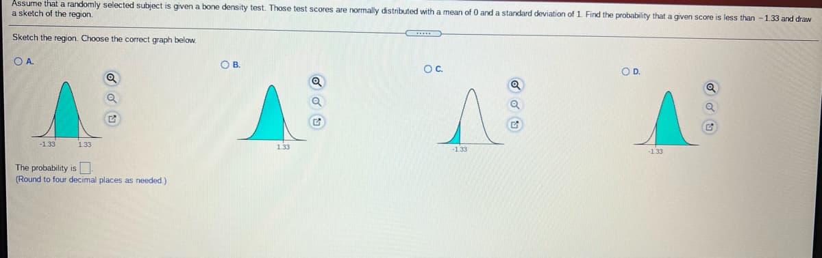 Assume that a randomly selected subject is given a bone density test. Those test scores are normally distributed with a mean of 0 and a standard deviation of 1. Find the probability that a given score is less than - 1.33 and draw
a sketch of the region.
Sketch the region. Choose the correct graph below.
OA.
OB.
OC.
OD.
-1.33
1.33
1.33
-1.33
-1.33
The probability is
(Round to four decimal places as needed.)
