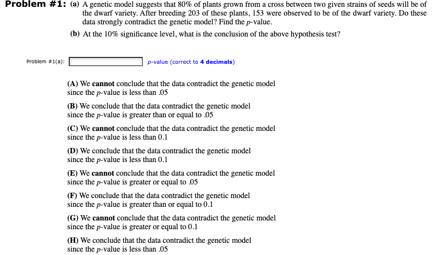 Problem #1: (a) A genetic model suggests that 80% of plants grown from a cross between two given strains of seeds will be of
the dwarf variety. After breeding 203 of these plants, 153 were observed to be of the dwarf variety. Do these
data strongly contradict the genetic model? Find the p-value.
(b) At the 10% significance level, what is the conclusion of the above hypothesis test?
Problem #1(a):
p-value (correct to 4 decimals)
(A) We cannot conclude that the data contradict the genetic model
since the p-value is less than .05
(B) We conclude that the data contradict the genetic model
since the p-value is greater than or equal to .05
(C) We cannot conclude that the data contradict the genetic model
since the p-value is less than 0.1
(D) We conclude that the data contradict the genetic model
since the p-value is less than 0.1
(E) We cannot conclude that the data contradict the genetic model
since the p-value is greater or equal to 05
(F) We conclude that the data contradict the genetic model
since the p-value is greater than or equal to 0.1
(G) We cannot conclude that the data contradict the genetic model
since the p-value is greater or equal to 0.1
(H) We conclude that the data contradict the genetic model
since the p-value is less than .05
