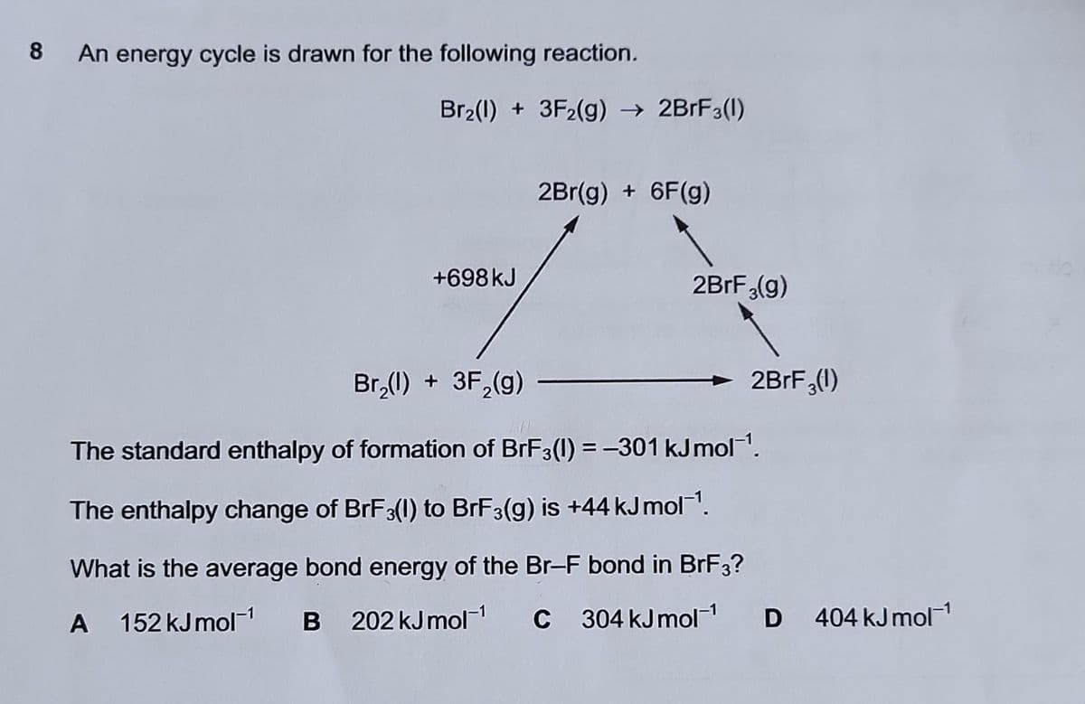 8
An energy cycle is drawn for the following reaction.
Br₂(1) + 3F2(g) → 2BrF3(1)
+698 kJ
2Br(g) + 6F(g)
2BrF₂(g)
2BrF₂(1)
Br₂(l) + 3F₂(g)
The standard enthalpy of formation of BrF3(1) = -301 kJmol-¹.
The enthalpy change of BrF3(1) to BrF3(g) is +44 kJ mol¹.
What is the average bond energy of the Br-F bond in BrF3?
A 152 kJ mol-¹ B 202 kJ mol-¹
C 304 kJ mol-¹
D 404 kJ mol-¹