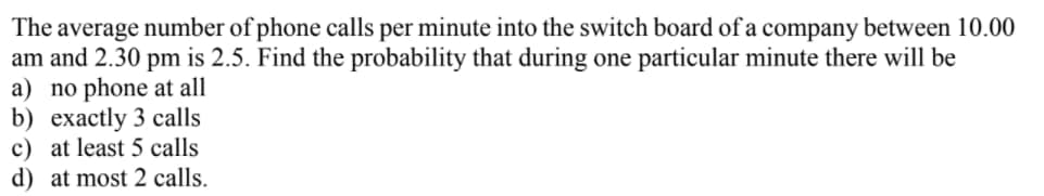 The average number of phone calls per minute into the switch board of a company between 10.00
am and 2.30 pm is 2.5. Find the probability that during one particular minute there will be
a) no phone at all
b) ехаctly 3 сalls
c) at least 5 calls
d) at most 2 calls.
