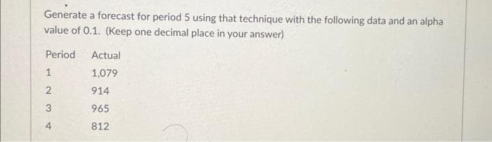 Generate a forecast for period 5 using that technique with the following data and an alpha
value of 0.1. (Keep one decimal place in your answer)
Period
1
2
3
4
Actual
1,079
914
965
812