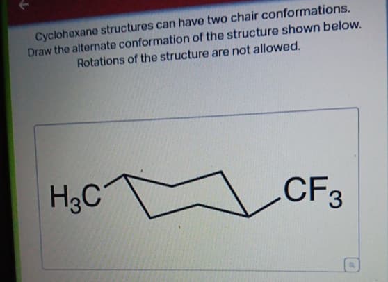 Cyclohexane structures can have two chair
conformations.
Draw the alternate conformation of the structure shown below.
Rotations of the structure are not allowed.
H3C
CF3