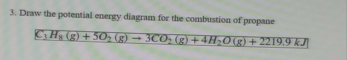 3. Draw the potential energy diagram for the combustion of propane
C3 Hs (g) + 5O2 (g) → 3CO2 (g) +4H20 (g) + 2219.9 kJ|
