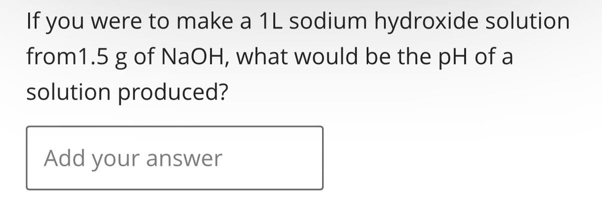 If you were to make a 1L sodium hydroxide solution
from 1.5 g of NaOH, what would be the pH of a
solution produced?
Add your answer