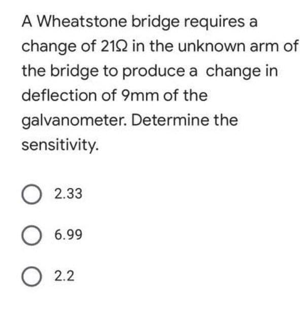 A Wheatstone bridge requires a
change of 212 in the unknown arm of
the bridge to produce a change in
deflection of 9mm of the
galvanometer. Determine the
sensitivity.
2.33
O 6.99
O 2.2
