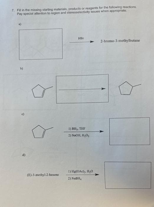 7. Fill in the missing starting materials, products or reagents for the following reactions.
Pay special attention to region and stereoselectivity issues when appropriate.
d)
(E)-3-methyl-2-hexene
HBr
1) BH,, THF
2) NaOH, H₂O₂
1) Hg(OAc)₂, H₂O
2) NaBH4
2-bromo-3-methylbutane