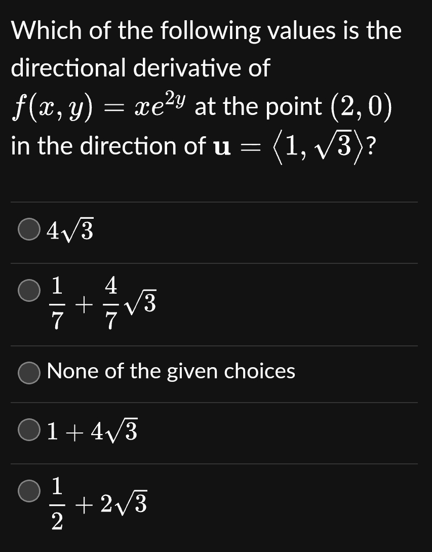 Which of the following values is the
directional derivative of
f(x, y) =
=
xe²y at the point (2, 0)
in the direction of u = (1, √√3)?
4√3
4
1/2 + 1/√3
7
7
None of the given choices
1+4√3
1
2
+2√3