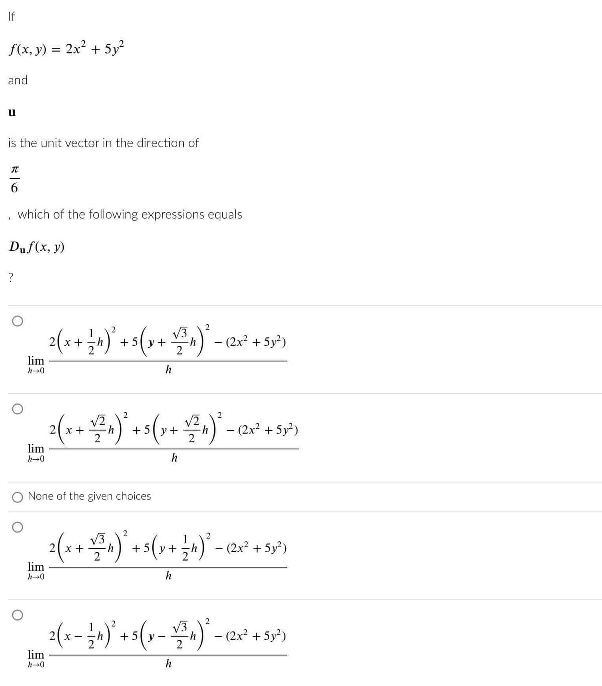 If
4
f(x, y) = 2x² + 5y²
and
u
is the unit vector in the direction of
T
6
which of the following expressions equals
Duf(x, y)
?
lim
h→0
lim
h→0
lim
h→0
2 ( x + = ₁ ) ² + 5 ( x + √2/²^₁)² = (2x² + 5x²)
5y
-
h
None of the given choices
lim
h→0
2(x + √²2₁) ² + 5 ( x + √2/²₁) ² - (2x² + 53²)
5y
h
2
2
2(x + ²)² + 5(x + b)² = (2x² +59²)
₂h)
h)
√3
(y
-
h
2
2
√3
2 ( x − 4 ) ² + 5 ( x − +/²₁) ² - (2x² + 55²)
1
y
h