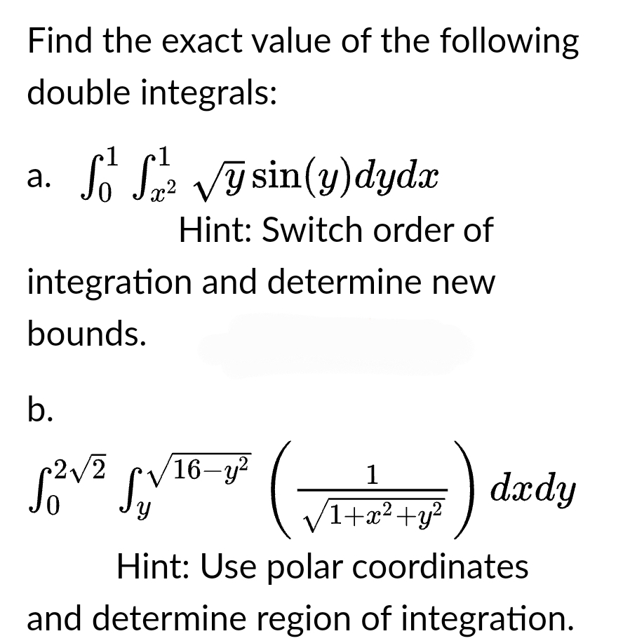 Find the exact value of the following
double integrals:
a.
S² S/² √ysin(y) dydx
Ꮭ
Hint: Switch order of
integration and determine new
bounds.
b.
1
√²/² √√/¹6-1² (√2+7²+²) dedy
Sy
.2
Hint: Use polar coordinates
and determine region of integration.