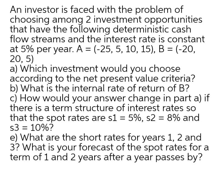 An investor is faced with the problem of
choosing among 2 investment opportunities
that have the following deterministic cash
flow streams and the interest rate is constant
at 5% per year. A = (-25, 5, 10, 15), B = (-20,
20, 5)
a) Which investment would you choose
according to the net present value criteria?
b) What is the internal rate of return of B?
c) How would your answer change in part a) if
there is a term structure of interest rates so
that the spot rates are s1 = 5%, s2 = 8% and
s3 = 10%?
e) What are the short rates for years 1, 2 and
3? What is your forecast of the spot rates for a
term of 1 and 2 years after a year passes by?
%3D
