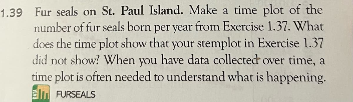 1.39 Fur seals on St. Paul Island. Make a time plot of the
number of fur seals born per year from Exercise 1.37. What
does the time plot show that your stemplot in Exercise 1.37
did not show? When you have data collected over time, a
time plot is often needed to understand what is happening.
FURSEALS