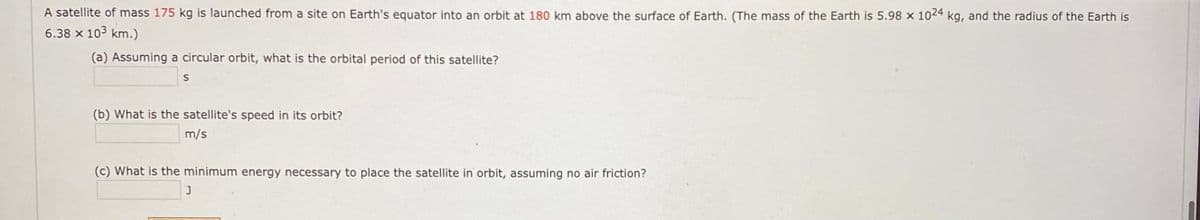 A satellite of mass 175 kg is launched from a site on Earth's equator into an orbit at 180 km above the surface of Earth. (The mass of the Earth is 5.98 x 1024 kg, and the radius of the Earth is
6.38 x 103 km.)
(a) Assuming a circular orbit, what is the orbital period of this satellite?
(b) What is the satellite's speed in its orbit?
m/s
(c) What is the minimum energy necessary to place the satellite in orbit, assuming no air friction?
