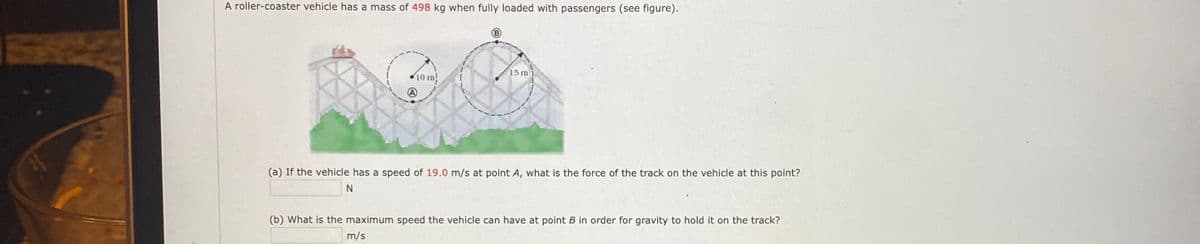 A roller-coaster vehicle has a mass of 498 kg when fully loaded with passengers (see figure).
15 m
10 m
(a) If the vehicle has a speed of 19.0 m/s at point A, what is the force of the track on the vehicle at this point?
(b) What is the maximum speed the vehicle can have at point B in order for gravity to hold it on the track?
m/s
