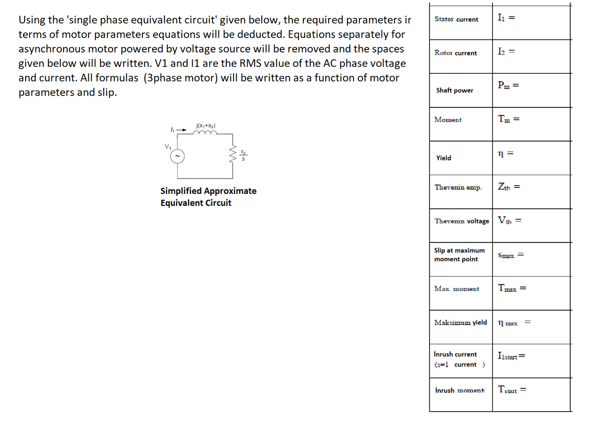 I1 =
Using the 'single phase equivalent circuit' given below, the required parameters ir
terms of motor parameters equations will be deducted. Equations separately for
asynchronous motor powered by voltage source will be removed and the spaces
given below will be written. V1 and 11 are the RMS value of the AC phase voltage
and current. All formulas (3phase motor) will be written as a function of motor
parameters and slip.
Stator current
Rotor current
Iz =
Pm =
Shaft power
Moment
Tm =
j(x,+X2)
V1
Yield
Thevenin emp.
Zth =
Simplified Approximate
Equivalent Circuit
Thevenin voltage Vth
%3D
Slip at maximum
moment point
Smax =
Max. moment
Tmax =
Maksimum yield
11 max
İnrush current
Iıstart=
(s=1 current)
İnrush monmenti
Tstart =
