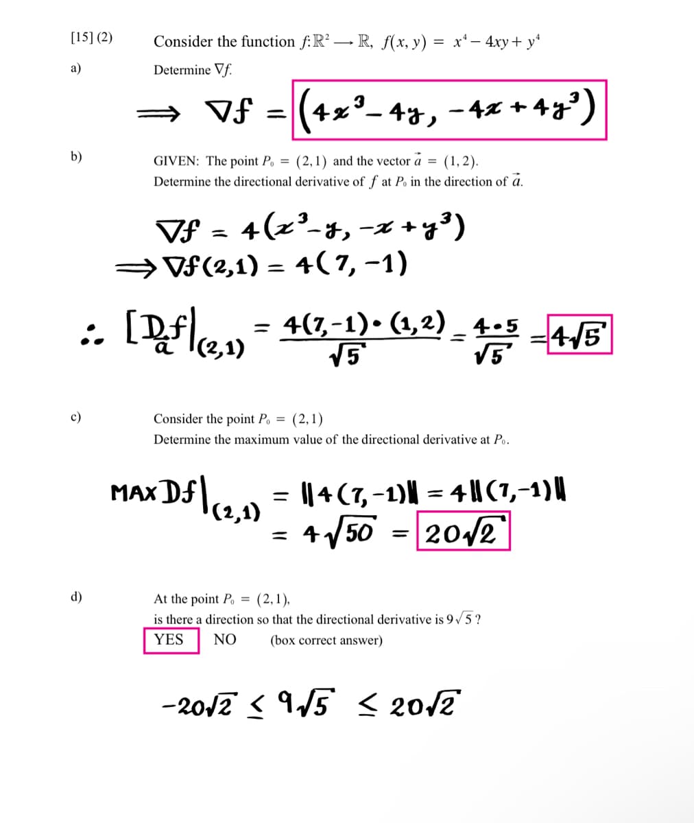 [15] (2)
a)
b)
c)
Consider the function f:R²R, f(x, y)
=
Determine Vf.
d)
x² - 4xy + y²
3
⇒ Vƒ = (4x³. 4y, - 4x + 4y³)
GIVEN: The point Po= (2,1) and the vector a = (1,2).
Determine the directional derivative of f at Po in the direction of a.
:. [D_.f|(2,1) = 4(7,-1)• (1,2) – 4-5 - 4√5′
=
3
Vf = 4(x²-y, -x + y ³)
⇒Vƒ (2,1) = 4(7, -1)
Consider the point Po = (2,1)
Determine the maximum value of the directional derivative at Po.
MAX Df | (2, 1) = || 4 (7,-1)|| = 4 ||(7,-1) ||
+√√50 = 2012
=
At the point P = (2,1),
is there a direction so that the directional derivative is 9√5?
(box correct answer)
YES
NO
-20√2 <9√5 ≤ 20√2