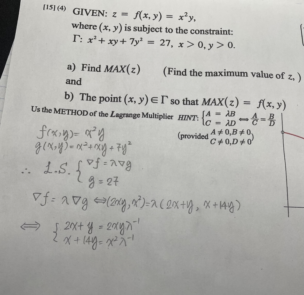 [15] (4) GIVEN: z = f(x, y)
=
x²y,
where (x, y) is subject to the constraint:
T: x² + xy + 7y² = 27, x > 0, y > 0.
a) Find MAX(z)
and
(Find the maximum value of z,)
b) The point (x, y) er so that MAX(z) = f(x, y)
=
AB
=
ADA= B
A# 0,B #0
C# 0,D#0'
Us the METHOD of the Lagrange Multiplier HINT:
SA
lc
(provided
f(x,y) = x²y
g(x, y) = x² + xy + 7y²
L.S. { xf = nvg
g=27
of=2&g (2xy, x²)=2(2x + y₂ x +14y)
{ 2x+y = 2xy^²¹
2хул
2 x + 14y=x²²x²