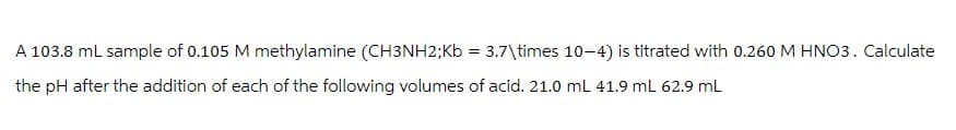 A 103.8 mL sample of 0.105 M methylamine (CH3NH2;Kb = 3.7\times 10-4) is titrated with 0.260 M HNO3. Calculate
the pH after the addition of each of the following volumes of acid. 21.0 mL 41.9 mL 62.9 mL