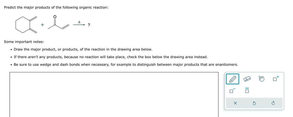 Predict the major products of the following organic reaction:
+
Some important notes:
• Draw the major product, or products, of the reaction in the drawing area below.
•If there aren't any products, because no reaction will take place, check the box below the drawing area instead.
• Be sure to use wedge and dash bonds when necessary, for example to distinguish between major products that are enantiomers.
x
G