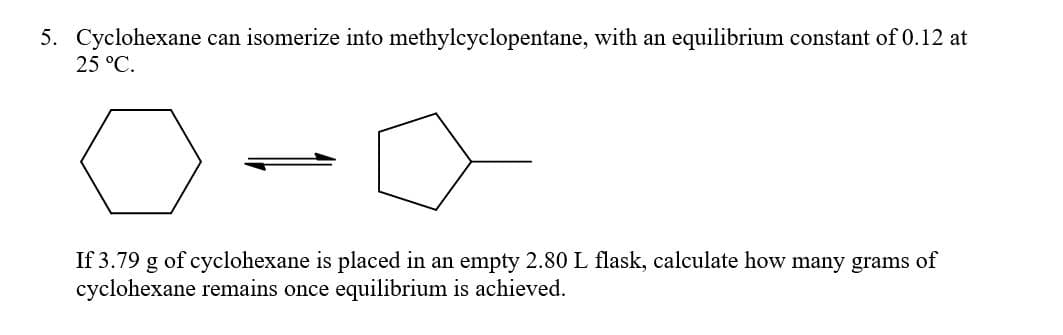 5. Cyclohexane can isomerize into methylcyclopentane, with an equilibrium constant of 0.12 at
25 °C.
If 3.79 g of cyclohexane is placed in an empty 2.80 L flask, calculate how many grams of
cyclohexane remains once equilibrium is achieved.