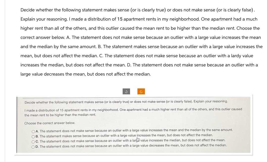 Decide whether the following statement makes sense (or is clearly true) or does not make sense (or is clearly false).
Explain your reasoning. I made a distribution of 15 apartment rents in my neighborhood. One apartment had a much
higher rent than all of the others, and this outlier caused the mean rent to be higher than the median rent. Choose the
correct answer below. A. The statement does not make sense because an outlier with a large value increases the mean
and the median by the same amount. B. The statement makes sense because an outlier with a large value increases the
mean, but does not affect the median. C. The statement does not make sense because an outlier with a lardy value
increases the median, but does not affect the mean. D. The statement does not make sense because an outlier with a
large value decreases the mean, but does not affect the median.
Decide whether the following statement makes sense (or is clearly true) or does not make sense (or is clearly false). Explain your reasoning.
I made a distribution of 15 apartment rents in my neighborhood. One apartment had a much higher rent than all of the others, and this outlier caused
the mean rent to be higher than the median rent.
Choose the correct answer below.
A. The statement does not make sense because an outlier with a large value increases the mean and the median by the same amount.
B. The statement makes sense because an outlier with a large value increases the mean, but does not affect the median.
C. The statement does not make sense because an outlier with a larg value increases the median, but does not affect the mean.
OD. The statement does not make sense because an outlier with a large value decreases the mean, but does not affect the median.