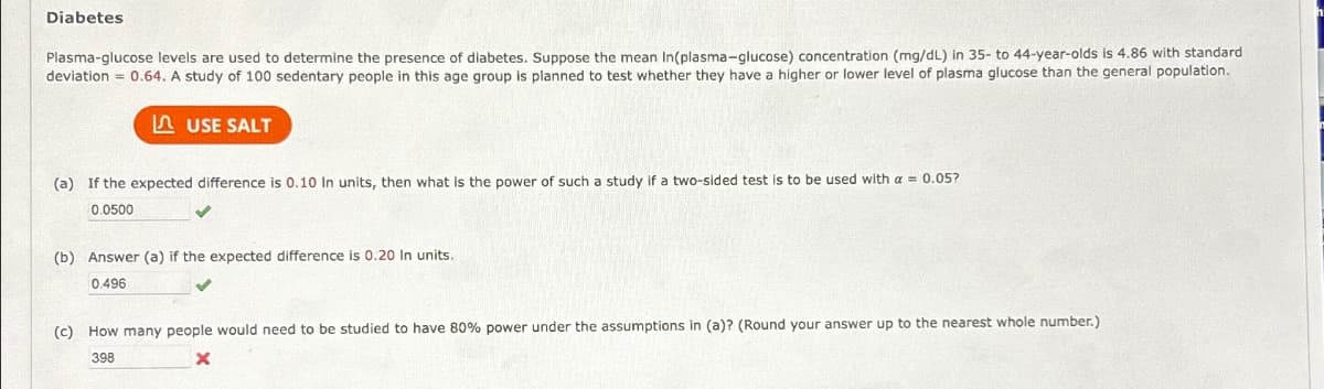 Diabetes
Plasma-glucose levels are used to determine the presence of diabetes. Suppose the mean In(plasma-glucose) concentration (mg/dL) in 35- to 44-year-olds is 4.86 with standard
deviation = 0.64. A study of 100 sedentary people in this age group is planned to test whether they have a higher or lower level of plasma glucose than the general population.
USE SALT
(a) If the expected difference is 0.10 In units, then what is the power of such a study if a two-sided test is to be used with a = 0.05?
0.0500
(b) Answer (a) if the expected difference is 0.20 In units.
0.496
(c) How many people would need to be studied to have 80% power under the assumptions in (a)? (Round your answer up to the nearest whole number.)
x
398