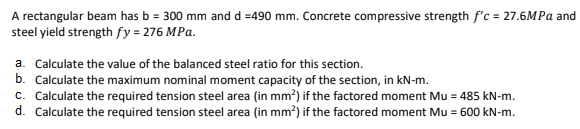 A rectangular beam has b = 300 mm and d =490 mm. Concrete compressive strength f'c = 27.6MPA and
steel yield strength fy = 276 MPa.
a. Calculate the value of the balanced steel ratio for this section.
b. Calculate the maximum nominal moment capacity of the section, in kN-m.
c. Calculate the required tension steel area (in mm?) if the factored moment Mu = 485 kN-m.
d. Calculate the required tension steel area (in mm?) if the factored moment Mu = 600 kN-m.
