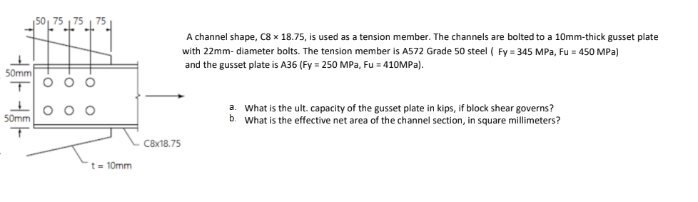 50, 75
A channel shape, C8 x 18.75, is used as a tension member. The channels are bolted to a 10mm-thick gusset plate
with 22mm- diameter bolts. The tension member is A572 Grade 50 steel ( Fy = 345 MPa, Fu = 450 MPa)
and the gusset plate is A36 (Fy = 250 MPa, Fu = 410MPA).
50mm
O O O
a. What is the ult. capacity of the gusset plate in kips, if block shear governs?
b. What is the effective net area of the channel section, in square millimeters?
50mm
C8x18.75
t = 10mm
