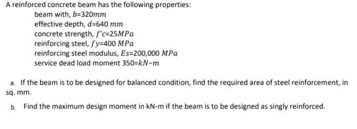 A reinforced concrete beam has the following properties:
beam with, b=320mm
effective depth, d=640 mm
concrete strength, f'c=25MPA
reinforcing steel, fy=400 MPa
reinforcing steel modulus, Es=200,000 MPa
service dead load moment 350=kN-m
a. If the beam is to be designed for balanced condition, find the required area of steel reinforcement, in
sq. mm.
b. Find the maximum design moment in kN-m if the beam is to be designed as singly reinforced.
