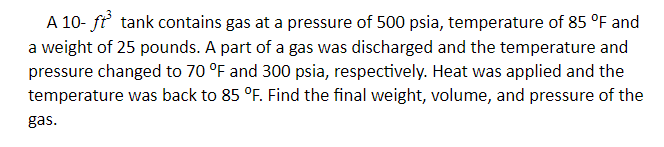 A 10- ft tank contains gas at a pressure of 500 psia, temperature of 85 °F and
a weight of 25 pounds. A part of a gas was discharged and the temperature and
pressure changed to 70 °F and 300 psia, respectively. Heat was applied and the
temperature was back to 85 °F. Find the final weight, volume, and pressure of the
gas.
