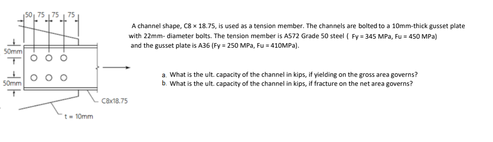 50, 75
A channel shape, C8 x 18.75, is used as a tension member. The channels are bolted to a 10mm-thick gusset plate
with 22mm- diameter bolts. The tension member is A572 Grade 50 steel ( Fy = 345 MPa, Fu = 450 MPa)
and the gusset plate is A36 (Fy = 250 MPa, Fu = 410MPA).
50mm
O O O
a. What is the ult. capacity of the channel in kips, if yielding on the gross area governs?
b. What
50mm
the ult. capacity of the channel in kips, if fracture on the net area governs?
C8x18.75
t = 10mm
