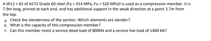 A W12 x 65 of A572 Grade 60 steel (Fy = 414 MPa, Fu = 520 MPa)l is used as a compression member. It is
7.9m long, pinned at each end, and has additional support in the weak direction at a point 3.7m from
the top.
a. Check the slenderness of the section. Which elements are slender?
b. What is the capacity of this compression member?
c. Can this member resist a service dead load of 800kN and a service live load of 1400 kN?
