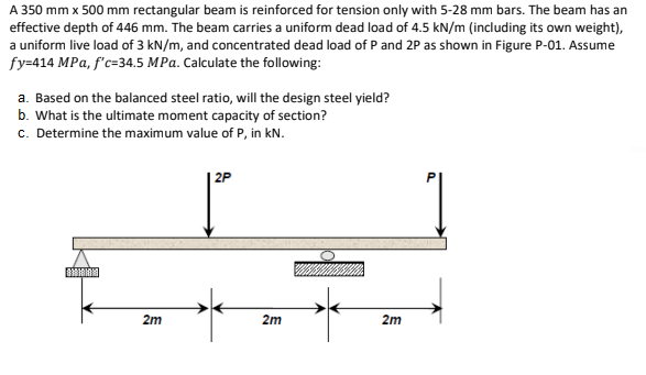 A 350 mm x 500 mm rectangular beam is reinforced for tension only with 5-28 mm bars. The beam has an
effective depth of 446 mm. The beam carries a uniform dead load of 4.5 kN/m (including its own weight),
a uniform live load of 3 kN/m, and concentrated dead load of P and 2P as shown in Figure P-01. Assume
fy=414 MPa, f'c=34.5 MPa. Calculate the following:
a. Based on the balanced steel ratio, will the design steel yield?
b. What is the ultimate moment capacity of section?
c. Determine the maximum value of P, in kN.
2P
2m
2m
2m
