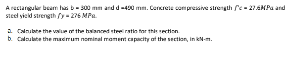 A rectangular beam has b = 300 mm and d =490 mm. Concrete compressive strength f'c = 27.6MPA and
steel yield strength fy = 276 MPa.
a. Calculate the value of the balanced steel ratio for this section.
b. Calculate the maximum nominal moment capacity of the section, in kN-m.
