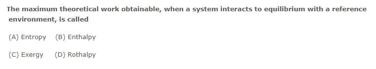 The maximum theoretical work obtainable, when a system interacts to equilibrium with a reference
environment, is called
(A) Entropy (B) Enthalpy
(C) Exergy
(D) Rothalpy
