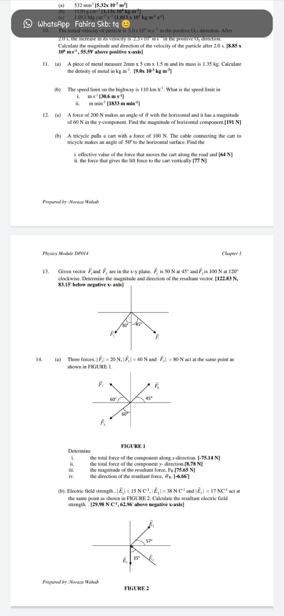 532 mm' (5.32x 10" m]
(a)
1130 g em (1.13x 10* kg m³]
1.013 Mg cm's [1.013 x 10' kg m' s²]
(b)
(c)
O WhatsApp Fahira Skb: tq e
The initial velocity of particle is 5.0 x10" ms in the positive O,- direction. After
2.0 s, the increaIse in its velocity is 2.3x10" mSin the positive O, direction.
Calculate the magnitude and direction of the velocity of the particle after 2.0 s. [8.85 x
10° ms", 55.59 above positive x-axis]
10.
П. (а)
A piece of metal measure 2mm x 5 cm x 1.5 m and its mass is 1.35 kg. Calculate
the density of metal in kg m'. [9.0x 10 kg m)
(b)
The speed limit on the highway is 110 km h". What is the speed limit in
ms' [30.6 m s']
ii. m min' (1833 m min"]
i.
A force of 200 N makes an angle of 0 with the horizontal and it has a magnitude
of 60 N in the y-component. Find the magnitude of horizontal component.[191 N]
12. (a)
A tricycle pulls a cart with a force of 100 N. The cable connecting the cart to
tricycle makes an angle of 50° to the horizontal surface. Find the
(b)
i. effective value of the force that moves the cart along the road and [64 N]
ii. the force that gives the lift force to the cart vertically [77 NJ
Prepared by :Noraza Wahab
Physics Module DPO14
Chapter 1
13.
Given vector Fand F, are in the x-y plane. F is 50 N at 45° and F, is 100 N at 120°
clockwise. Determine the magnitude and direction of the resultant vector. [122.83 N,
83.15" below negative x- axis]
14.
(a)
Three forces, |Fl = 20 N, F|= 40 N and F = 80 N act at the same point as
shown in FIGURE 1.
F,
60
A 45°
F,
FIGURE 1
Determine
i.
the total force of the component along x-direction. [-75.14 NJ
the total force of the component y- direction.[8.78 NJ
the magnitude of the resultant force, FR.(75.65 N]
the direction of the resultant force, On. [-6.66]
ii.
ii.
iv.
(b). Electric field strength, JE,| = 15 N c', JË,|= 38 N C' and |E = 17 NC' act at
the same point as shown in FIGURE 2. Calculate the resultant electric field
strength. . [29.98NC, 62.96 above negative x-axis]
57
35°
E,
Prepared by :Noraza Wahab
FIGURE 2

