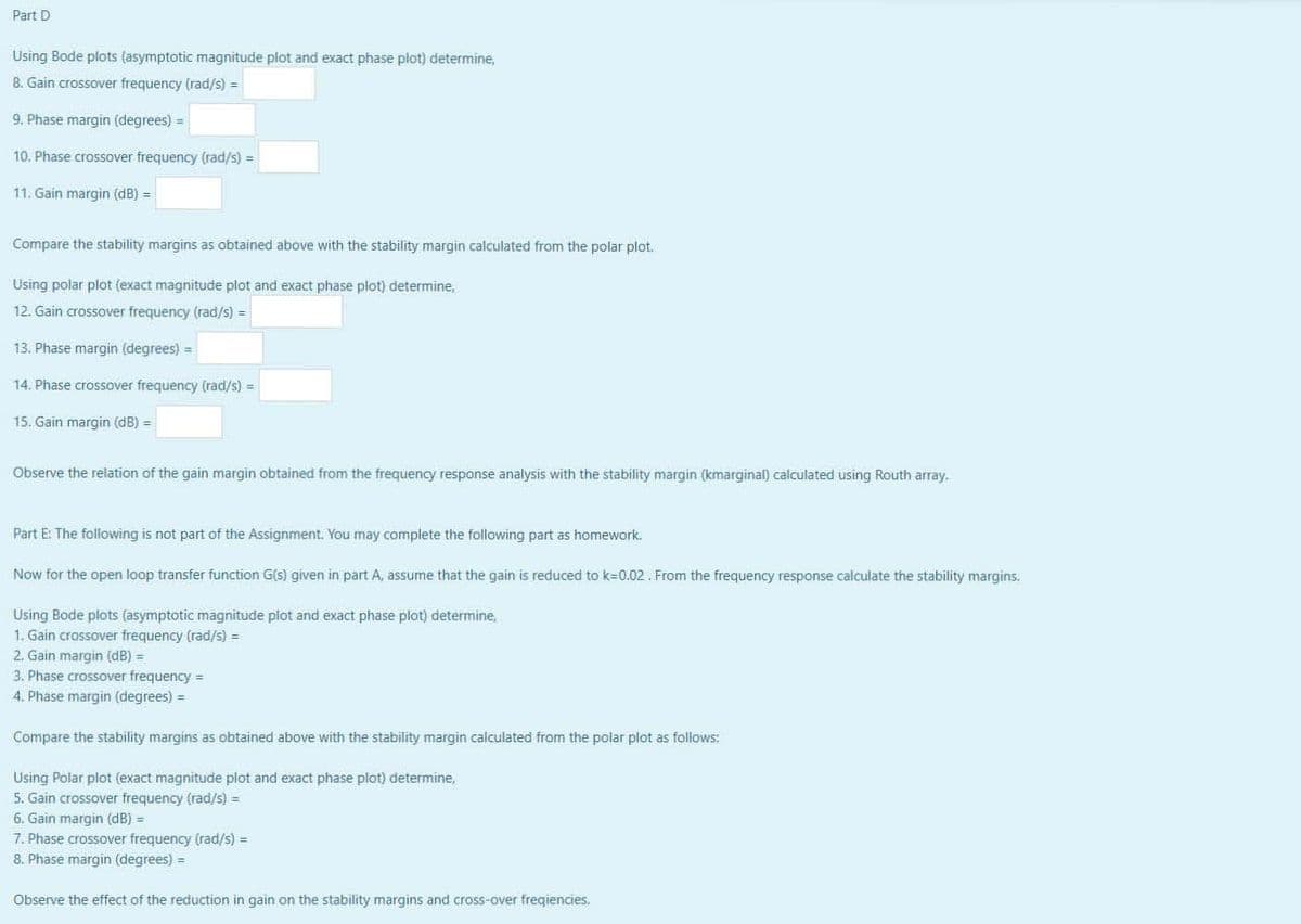 Part D
Using Bode plots (asymptotic magnitude plot and exact phase plot) determine,
8. Gain crossover frequency (rad/s) =
9. Phase margin (degrees) =
10. Phase crossover frequency (rad/s) =
11. Gain margin (dB) =
Compare the stability margins as obtained above with the stability margin calculated from the polar plot.
Using polar plot (exact magnitude plot and exact phase plot) determine,
12. Gain crossover frequency (rad/s) =
13. Phase margin (degrees) =
14. Phase crossover frequency (rad/s) =
15. Gain margin (dB) =
Observe the relation of the gain margin obtained from the frequency response analysis with the stability margin (kmarginal) calculated using Routh array.
Part E: The following is not part of the Assignment. You may complete the following part as homework.
Now for the open loop transfer function G(s) given in part A, assume that the gain is reduced to k=0.02 . From the frequency response calculate the stability margins.
Using Bode plots (asymptotic magnitude plot and exact phase plot) determine,
1. Gain crossover frequency (rad/s) =
2. Gain margin (dB) =
3. Phase crossover frequency =
4. Phase margin (degrees) =
Compare the stability margins as obtained above with the stability margin calculated from the polar plot as follows:
Using Polar plot (exact magnitude plot and exact phase plot) determine,
5. Gain crossover frequency (rad/s) =
6. Gain margin (dB) =
7. Phase crossover frequency (rad/s) =
8. Phase margin (degrees) =
Observe the effect of the reduction in gain on the stability margins and cross-over freqiencies.
