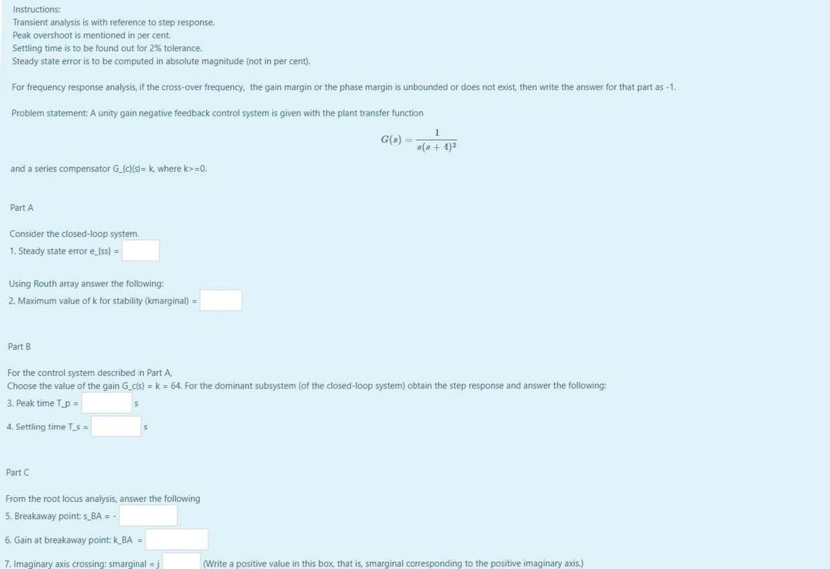 Instructions:
Transient analysis is with reference to step response.
Peak overshoot is mentioned in per cent.
Settling time is to be found out for 2% tolerance.
Steady state error is to be computed in absolute magnitude (not in per cent).
For frequency response analysis, if the cross-over frequency, the gain margin or the phase margin is unbounded or does not exist, then write the answer for that part as -1.
Problem statement: A unity gain negative feedback control system is given with the plant transfer function
G(s) =
s(8 + 1)2
and a series compensator G_{c}(s)= k, where k>=0.
Part A
Consider the closed-loop system.
1. Steady state error e_{ss) =
Using Routh array answer the following:
2. Maximum value of k for stability (kmarginal) =
Part B
For the control system described in Part A,
Choose the value of the gain G c(s) = k = 64. For the dominant subsystem (of the closed-loop system) obtain the step response and answer the following:
3. Peak time T_p =
4. Settling time T_s =
Part C
From the root locus analysis, answer the following
5. Breakaway point: s_BA = -
6. Gain at breakaway point: k_BA =
7. Imaginary axis crossing: smarginal = j
(Write a positive value in this box, that is, smarginal corresponding to the positive imaginary axis.)
