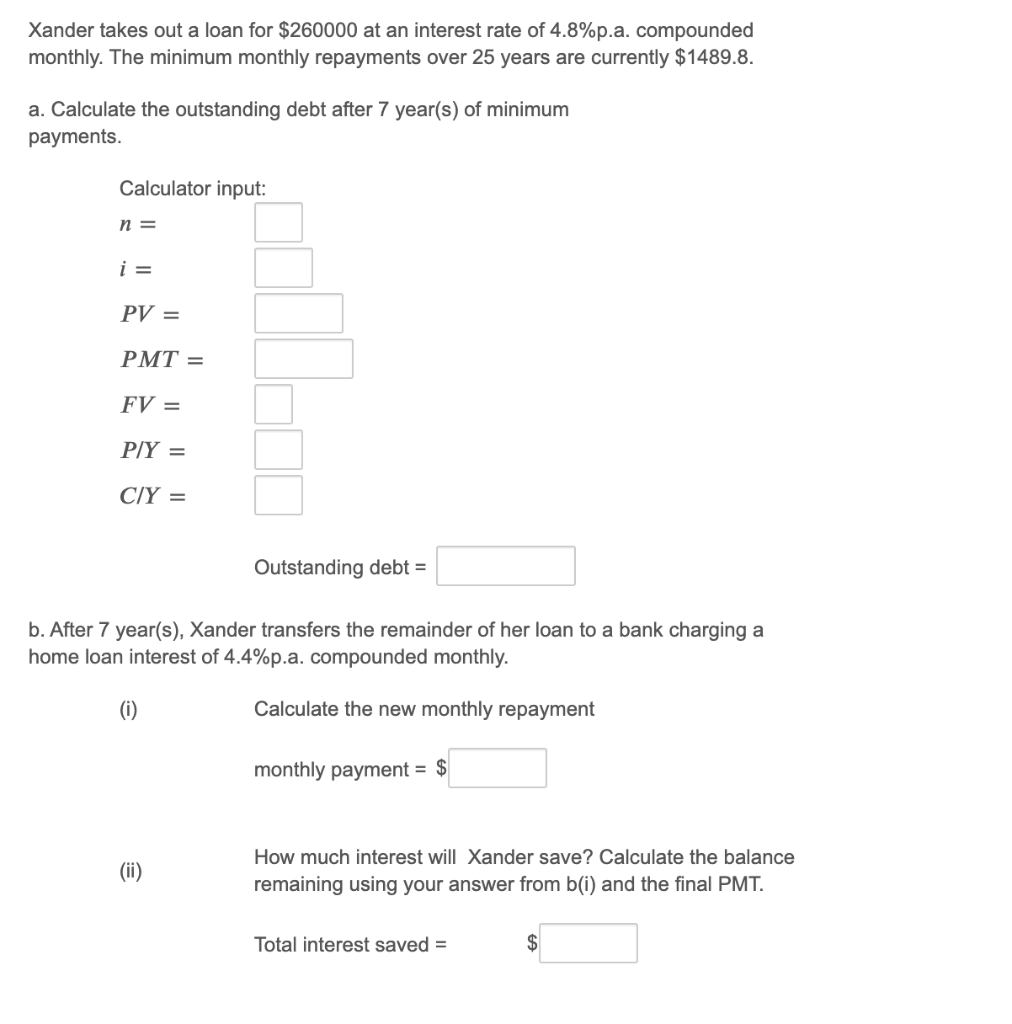 Xander takes out a loan for $260000 at an interest rate of 4.8%p.a. compounded
monthly. The minimum monthly repayments over 25 years are currently $1489.8.
a. Calculate the outstanding debt after 7 year(s) of minimum
payments.
Calculator input:
n =
i =
PV =
РМТ 3
FV =
PİY =
CİY =
Outstanding debt =
b. After 7 year(s), Xander transfers the remainder of her loan to a bank charging a
home loan interest of 4.4%p.a. compounded monthly.
(i)
Calculate the new monthly repayment
monthly payment = $
How much interest will Xander save? Calculate the balance
(ii)
remaining using your answer from b(i) and the final PMT.
Total interest saved =
