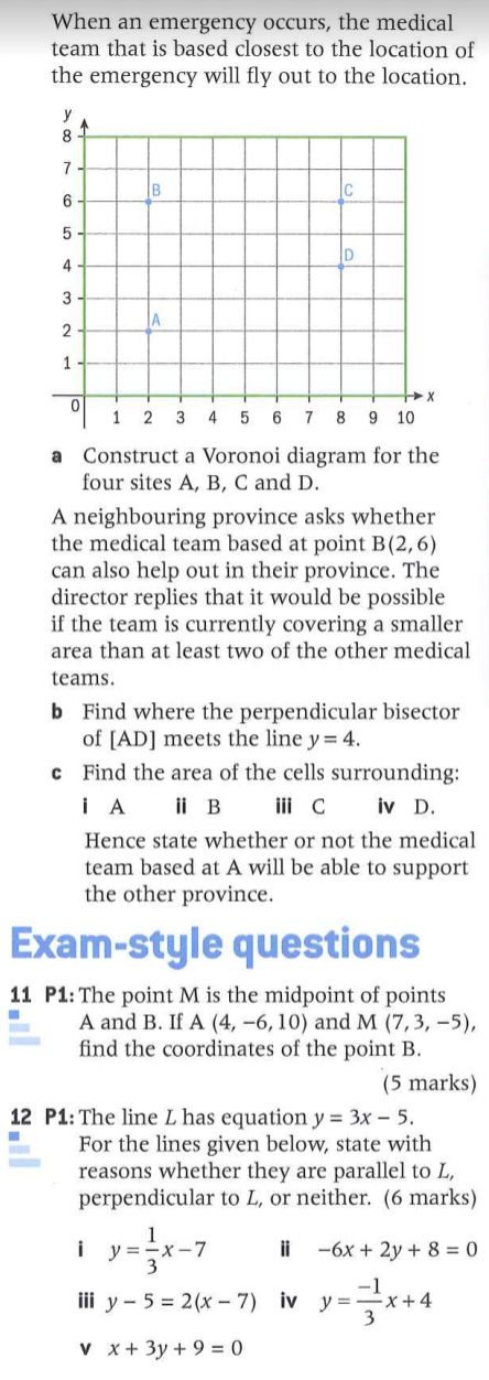 When an emergency occurs, the medical
team that is based closest to the location of
the emergency will fly out to the location.
y
8
7
B
6
D
4
3
JA
2
1
1 2 3
4
6 7
8
9 10
a Construct a Voronoi diagram for the
four sites A, B, C and D.
A neighbouring province asks whether
the medical team based at point B(2,6)
can also help out in their province. The
director replies that it would be possible
if the team is currently covering a smaller
area than at least two of the other medical
teams.
b Find where the perpendicular bisector
of [AD] meets the line y= 4.
c Find the area of the cells surrounding:
i A
ii B ii c
iv D.
Hence state whether or not the medical
team based at A will be able to support
the other province.
Exam-style questions
11 P1: The point M is the midpoint of points
A and B. If A (4, –6, 10) and M (7,3, –5),
find the coordinates of the point B.
(5 marks)
12 P1: The line L has equation y = 3x – 5.
For the lines given below, state with
reasons whether they are parallel to L,
perpendicular to L, or neither. (6 marks)
i y=-x-7
3
ii
-6x + 2y + 8 = 0
iii y – 5 = 2(x – 7) iv y =x+4
v x+ 3y + 9 = 0
