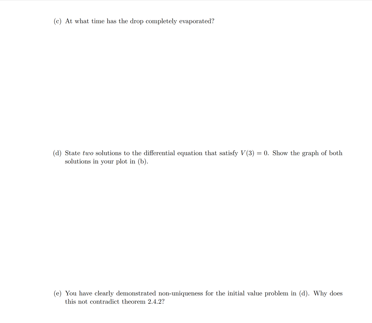 (c) At what time has the drop completely evaporated?
(d) State two solutions to the differential equation that satisfy V(3) = 0. Show the graph of both
solutions in your plot in (b).
(e) You have clearly demonstrated non-uniqueness for the initial value problem in (d). Why does
this not contradict theorem 2.4.2?
