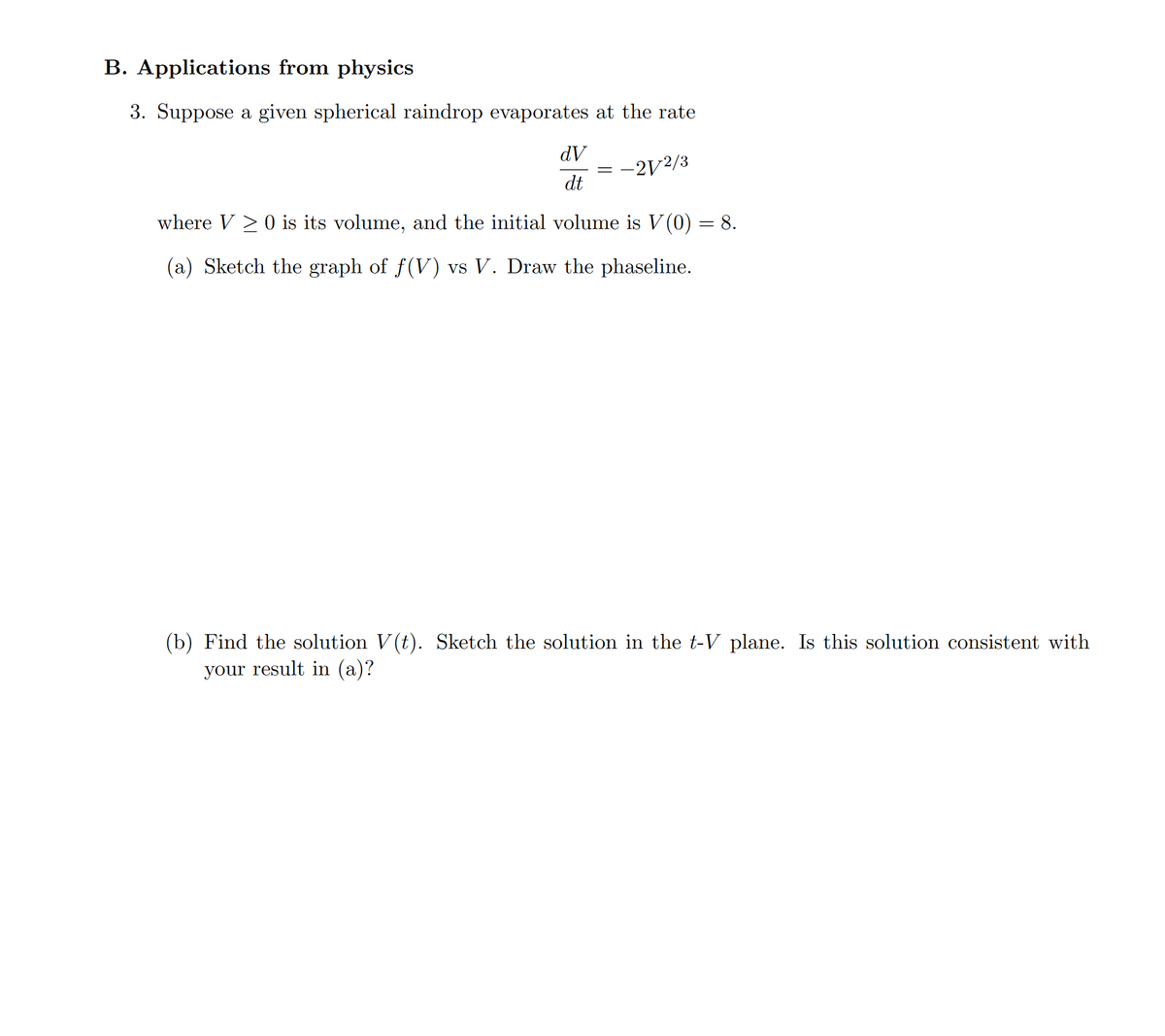 B. Applications from physics
3. Suppose a given spherical raindrop evaporates at the rate
dV
-2V2/3
dt
where V > 0 is its volume, and the initial volume is V(0) = 8.
(a) Sketch the graph of f(V) vs V. Draw the phaseline.
(b) Find the solution V(t). Sketch the solution in the t-V plane. Is this solution consistent with
your result in (a)?
