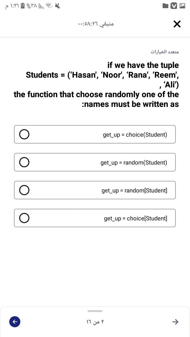 متبقي ۵۸:۲۶:. .
متعد د الخيارات
if we have the tuple
Students = ('Hasan', 'Noor', 'Rana', 'Reem',
, 'Ali')
the function that choose randomly one of the
:names must be written as
get_up = choice(Student)
get_up = random(Student)
get_up = random[Student]
get_up = choice[Student]
۲ من ۱۹
