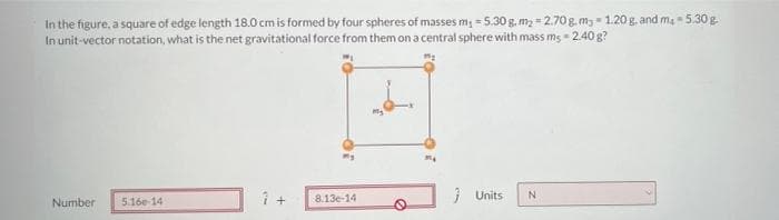 In the figure, a square of edge length 18.0 cmis formed by four spheres of masses m; = 5.30 g, m2 - 2.70 g. mg - 1.20 g, and ma 5.30 g.
In unit-vector notation, what is the net gravitational force from them on a central sphere with mass ms - 2.40 g?
%3D
8.13e-14
1 Units
N.
Number
5.16e-14
