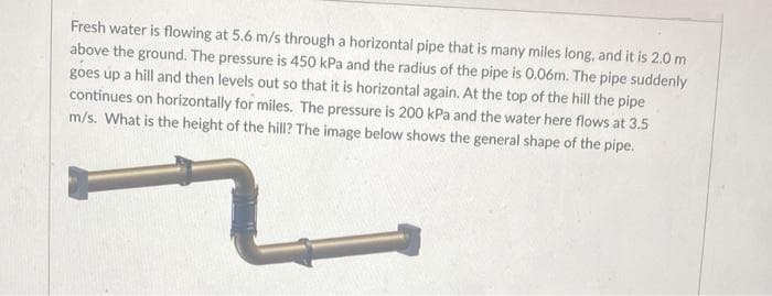 Fresh water is flowing at 5.6 m/s through a horizontal pipe that is many miles long, and it is 2.0 m
above the ground. The pressure is 450 kPa and the radius of the pipe is 0.06m. The pipe suddenly
goes up a hill and then levels out so that it is horizontal again. At the top of the hill the pipe
continues on horizontally for miles. The pressure is 200 kPa and the water here flows at 3.5
m/s. What is the height of the hill? The image below shows the general shape of the pipe.
