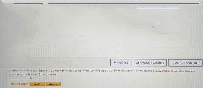 MY NOTES
ASK YOUR TEACHER
PRACTICE ANOTHER
A container is filled to a depth of 21.0 cm with water. On top of the water floats a 34.0-cm-thick layer of oil with specific gravity 0.800. What is the absolute
pressure at the bottom of the container?
Pa
Need Help?
Read
