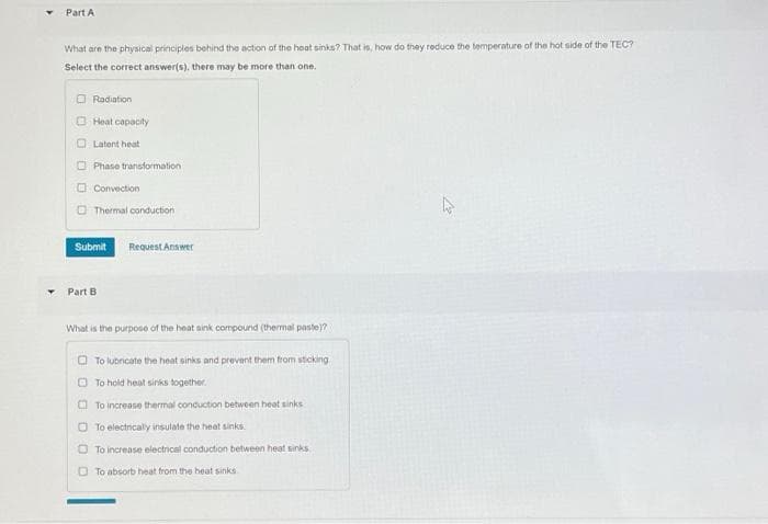 Part A
What are the physical principles behind the action of the hoat sinks? That is, how do they reduce the temperature of the hot side of the TEC?
Select the correct answer(s), there may be more than one.
O Radiation
O Heat capacity
O Latent heat
O Phase transformation
O Convection
O Thermal conduction
Submit
Request Answer
Part B
What is the purpose of the heat sink compound (thermal paste)?
O To lubncate the heat sinks and prevent them from sticking
O To hold heat siniks together.
O To increase thermal conduction between heat sinks
O To electrically insulate the heat sinks.
O To increase electrical conduction between heat sinks
O To absorb heat trom the heat sinks
